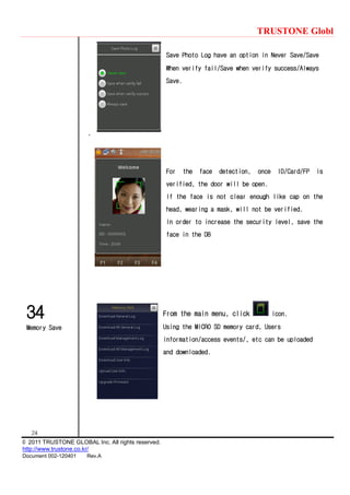 TRUSTONE Globl
24
© 2011 TRUSTONE GLOBAL Inc. All rights reserved.
http://www.trustone.co.kr/
Document 002-120401 Rev.A
34
Memory Save
Save Photo Log have an option in Never Save/Save
When verify fail/Save when verify success/Always
Save.
.
For the face detection, once ID/Card/FP is
verified, the door will be open.
If the face is not clear enough like cap on the
head, wearing a mask, will not be verified.
In order to increase the security level, save the
face in the DB
From the main menu, click icon.
Using the MICRO SD memory card, Users
information/access events/, etc can be uploaded
and downloaded.
 