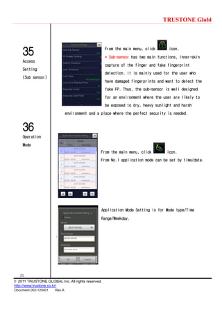 TRUSTONE Globl
25
© 2011 TRUSTONE GLOBAL Inc. All rights reserved.
http://www.trustone.co.kr/
Document 002-120401 Rev.A
35
Access
Setting
(Sub sensor)
36
Operation
Mode
From the main menu, click icon.
* Sub-sensor has two main functions, inner-skin
capture of the finger and fake fingerprint
detection. It is mainly used for the user who
have damaged fingerprints and want to detect the
fake FP. Thus, the sub-sensor is well designed
for an environment where the user are likely to
be exposed to dry, heavy sunlight and harsh
environment and a place where the perfect security is needed.
From the main menu, click icon.
From No.1 application mode can be set by time/date.
Application Mode Setting is for Mode type/Time
Range/Weekday.
.
 