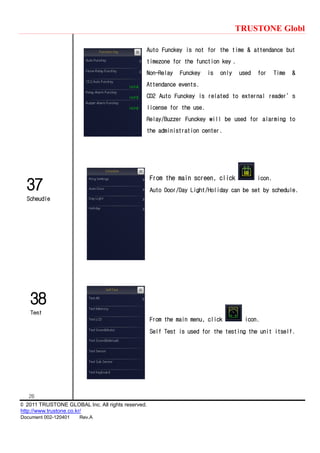 TRUSTONE Globl
26
© 2011 TRUSTONE GLOBAL Inc. All rights reserved.
http://www.trustone.co.kr/
Document 002-120401 Rev.A
37
Scheudle
38
Test
Auto Funckey is not for the time & attendance but
timezone for the function key .
Non-Relay Funckey is only used for Time &
Attendance events.
CD2 Auto Funckey is related to external reader’s
license for the use.
Relay/Buzzer Funckey will be used for alarming to
the administration center.
From the main screen, click icon.
Auto Door/Day Light/Holiday can be set by schedule.
From the main menu, click icon.
Self Test is used for the testing the unit itself.
 