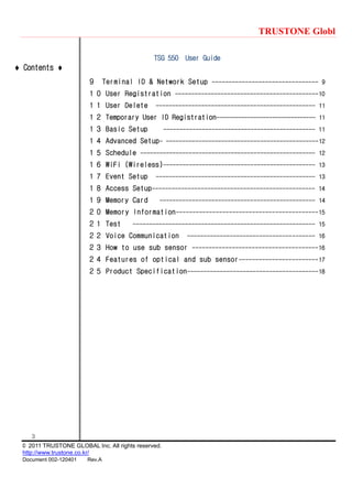 TRUSTONE Globl
3
© 2011 TRUSTONE GLOBAL Inc. All rights reserved.
http://www.trustone.co.kr/
Document 002-120401 Rev.A
 Contents 
TSG 550 User Guide
９ Terminal ID & Network Setup -------------------------------- 9
１０ User Registration --------------------------------------------10
１１ User Delete ------------------------------------------------- 11
１２ Temporary User ID Registration-------------------------------- 11
１３ Basic Setup ----------------------------------------------- 11
１４ Advanced Setup- -----------------------------------------------12
１５ Schedule ------------------------------------------------------ 12
１６ WiFi (Wireless)----------------------------------------------- 13
１７ Event Setup ------------------------------------------------- 13
１８ Access Setup-------------------------------------------------- 14
１９ Memory Card ------------------------------------------------ 14
２０ Memory Information-------------------------------------------15
２１ Test -------------------------------------------------------- 15
２２ Voice Communication --------------------------------------- 16
２３ How to use sub sensor --------------------------------------16
２４ Features of optical and sub sensor------------------------17
２５ Product Specification----------------------------------------18
 