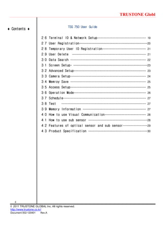 TRUSTONE Globl
4
© 2011 TRUSTONE GLOBAL Inc. All rights reserved.
http://www.trustone.co.kr/
Document 002-120401 Rev.A
 Contents 
TSG 750 User Guide
２６ Terminal ID & Network Setup-------------------------------- 19
２７ User Registration---------------------------------------------20
２８ Temporary User ID Registration----------------------------- 21
２９ User Delete ------------------------------------------------- 21
３０ Data Search -------------------------------------------------- 22
３１ Screen Setup- -------------------------------------------------23
３２ Advanced Setup------------------------------------------------ 23
３３ Camera Setup-------------------------------------------------- 24
３４ Memroy Save -------------------------------------------------- 25
３５ Access Setup-------------------------------------------------- 25
３６ Operation Mode------------------------------------------------ 26
３７ Schedule------------------------------------------------------- 27
３８ Test -------------------------------------------------------- 27
３９ Memory Information ------------------------------------------ 27
４０ How to use Visual Communication--------------------------- 28
４１ How to use sub sensor ---------------------------------------28
４２ Features of optical sensor and sub sensor----------------29
４３ Product Specification ---------------------------------------30
 