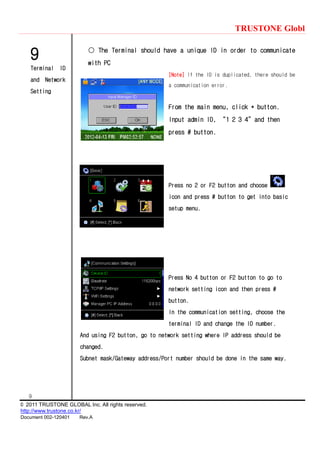 TRUSTONE Globl
9
© 2011 TRUSTONE GLOBAL Inc. All rights reserved.
http://www.trustone.co.kr/
Document 002-120401 Rev.A
9
Terminal ID
and Network
Setting
○ The Terminal should have a unique ID in order to communicate
with PC
[Note] If the ID is duplicated, there should be
a communication error.
From the main menu, click * button.
Input admin ID, ‚1 2 3 4‛and then
press # button.
Press no 2 or F2 button and choose
icon and press # button to get into basic
setup menu.
Press No 4 button or F2 button to go to
network setting icon and then press #
button.
In the communication setting, choose the
terminal ID and change the ID number.
And using F2 button, go to network setting where IP address should be
changed.
Subnet mask/Gateway address/Port number should be done in the same way.
 