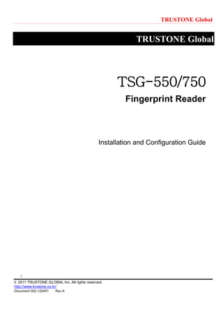 TRUSTONE Global
1
© 2011 TRUSTONE GLOBAL Inc. All rights reserved.
http://www.trustone.co.kr/
Document 002-120401 Rev.A
TRUSTONE Global
TSG-550/750
Fingerprint Reader
Installation and Configuration Guide
 