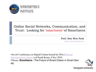 WEBOMETRICS
INSTITUTE
Online Social Networks, Communication, and
Trust: Looking for ‘smartness’ of Smartizens
Prof. Han Woo Park
http://www.hanpark.net
•An int’l conference on Digital Culture hosted by NIA (National
Informatization Agency) of South Korea, 8 Nov 2010
•Theme: Smartizens - The Future of Smart Citizen in Smart Soci
ety
 