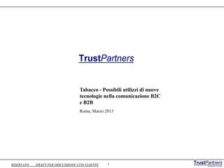 TrustPartners


                                   Tabacco - Possibili utilizzi di nuove
                                   tecnologie nella comunicazione B2C
                                   e B2B
                                   Roma, Marzo 2013




RISERVATO   DRAFT PER DISCUSSIONE CON CLIENTE   1
 
