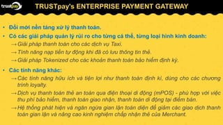 TRUSTpay's ENTERPRISE PAYMENT GATEWAY
• Đổi mới nền tảng xử lý thanh toán.
• Có các giải pháp quản lý rủi ro cho từng cá thể, từng loại hình kinh doanh:
→Giải pháp thanh toán cho các dịch vụ Taxi.
→Tính năng nạp tiền tự động khi đã có lưu thông tin thẻ.
→Giải pháp Tokenized cho các khoản thanh toán bảo hiểm định kỳ.
• Các tính năng khác:
→Các tính năng hữu ích và tiện lợi như thanh toán định kì, dùng cho các chương
trình loyalty.
→Dịch vụ thanh toán thẻ an toàn qua điện thoại di động (mPOS) - phù hợp với việc
thu phí bảo hiểm, thanh toán giao nhận, thanh toán di động tại điểm bán.
→Hệ thống phát hiện và ngăn ngừa gian lận toàn diện để giảm các giao dịch thanh
toán gian lận và nâng cao kinh nghiệm chấp nhận thẻ của Merchant.
 