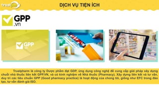 PAYMENT GATEWAYDỊCH VỤ TIỆN ÍCH
Trustpharm là công ty Dược phẩm đạt GDP, ứng dụng công nghệ để cung cấp giải pháp xây dựng
chuỗi nhà thuốc liên kết GPP.VN, và có kinh nghiệm về Nhà thuốc (Pharmacy). Xây dựng liên kết và tư vấn,
duy trì các tiêu chuẩn GPP (Good pharmacy practice) là hoạt động của chúng tôi, giống như EFC trong đào
tạo, tư vấn đánh giá ISO.
 