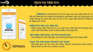 XEMGAS là một thiết bị IoT tích hợp các cảm biến điện tử và
kết nối internet cho người dùng giám sát được việc sử dụng gas và
nhận thông tin cảnh báo nếu có sự cố rò rỉ gas đột xuất trên thiết bị
di động của mình.
KIỂM SOÁT MỌI LÚC, MỌI NƠI
Nhận ngay cảnh báo khi có rò rỉ gas hay nhiệt độ môi trường cao
một cách đột biến. Đưa ra biện pháp xử lý kịp thời.
TIẾT KIỆM THỜI GIAN, CHI PHÍ KHI ĐỔI GAS
Chủ động lên lịch đổi gas vào những thời gian phù hợp nhất.
THAO TÁC ĐƠN GIẢN VỚI MỘT NÚT NHẤN
Đặt giao gas chỉ với một nút nhấn. Nhanh chóng lựa chọn được
đại lý dịch vụ tốt và có nhiều ưu đãi.
DỊCH VỤ TIỆN ÍCH
 