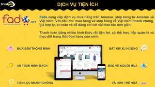 DỊCH VỤ TIỆN ÍCH
MUA SẮM THÔNG MINH
AN TOÀN MINH BẠCH
TIỆN LỢI, NHANH CHÓNG
BẢO VỆ NGƯỜI MUA
VÀ HƠN THẾ NỮA
BẮT KỊP XU HƯỚNG
Fado cung cấp dịch vụ mua hàng trên Amazon, ship hàng từ Amazon về
Việt Nam. Với tiêu chí: mua hàng và ship hàng về Việt Nam nhanh chóng,
giá hợp lý, an toàn và dễ dàng chỉ với vài thao tác đơn giản.
Thanh toán bằng nhiều hình thức rất tiện lợi, có thể trực tiếp quản lý và
theo dõi trạng thái đơn hàng của mình.
 