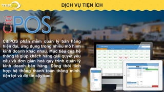 PAYMENT GATEWAYDỊCH VỤ TIỆN ÍCH
CitiPOS phần mềm quản lý bán hàng
hiện đại, ứng dụng trong nhiều mô hình
kinh doanh khác nhau. Mục tiêu của hệ
thống là giúp khách hàng giải quyết yêu
cầu và đơn giản hoá quy trình quản lý
kinh doanh bán hàng. Đồng thời tích
hợp hệ thống thanh toán thông minh,
tiện lợi và độ tin cậy cao.
 