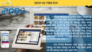 PAYMENT GATEWAYDỊCH VỤ TIỆN ÍCH
iPOS Mobile là phần mềm quản lý
bán hàng hiện đại, chuyên nghiệp được
chạy trên nền tảng di động, đáp ứng
nhu cầu quản lý bán hàng của các mô
hình F&B (Nhà hàng / Cà phê / Bar-Pub)
có diện tích vừa, nhỏ và siêu nhỏ. Ứng
dụng được lập trình trên hệ điều hành
iOS và Android, vận hành với sự ổn định
và chính xác cao.
Với iPOS Mobile việc quản lý nhà
hàng và bán hàng sẽ trở nên đơn giản
và dễ dàng hơn bao giờ hết.
 