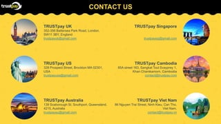 CONTACT US
TRUSTpay UK
352-356 Battersea Park Road, London,
SW11 3BY, England
trustpayuk@gmail.com
TRUSTpay US
328 Prospect Street, Brockton MA 02301,
USA
trustpayusa@gmail.com
TRUSTpay Australia
139 Scaborough St, Southport, Queensland,
4215, Australia
trustpayau@gmail.com
TRUSTpay Singapore
trustpaysg@gmail.com
TRUSTpay Cambodia
85A street 163, Sangkat Toul Svayprey 1,
Khan Chamkamorn, Cambodia
contact@trustpay.com
TRUSTpay Viet Nam
86 Nguyen Trai Street, Ninh Kieu, Can Tho,
Viet Nam.
contact@trustpay.vn
 