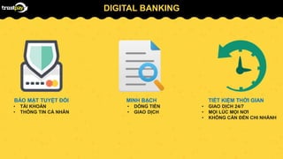DIGITAL BANKING
BẢO MẬT TUYỆT ĐỐI
• TÀI KHOẢN
• THÔNG TIN CÁ NHÂN
MINH BẠCH
• DÒNG TIỀN
• GIAO DỊCH
TIẾT KIỆM THỜI GIAN
• GIAO DỊCH 24/7
• MỌI LÚC MỌI NƠI
• KHÔNG CẦN ĐẾN CHI NHÁNH
 