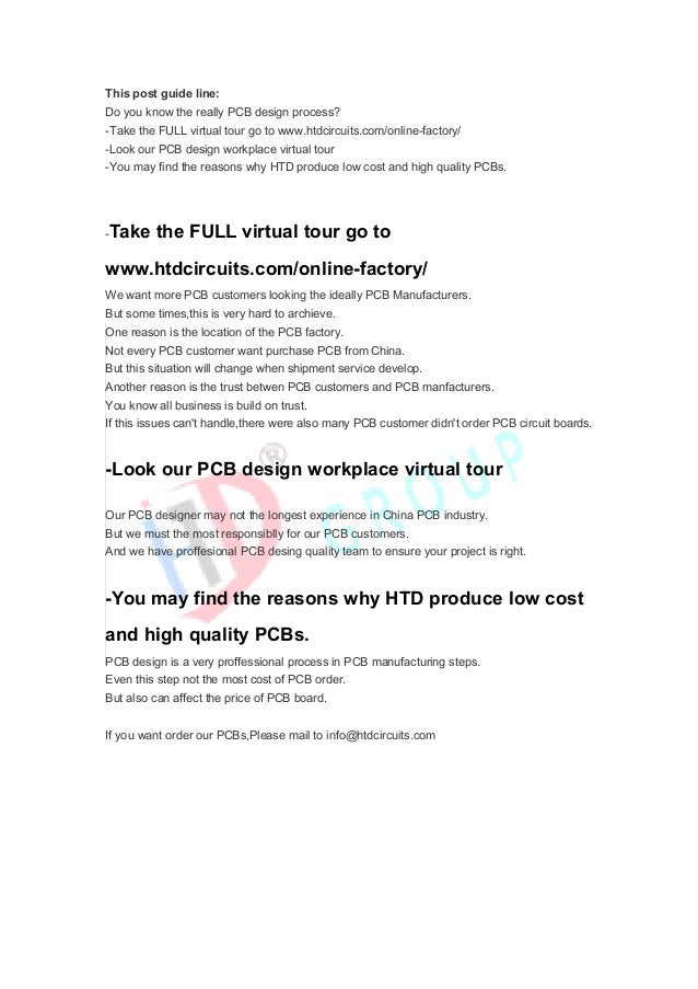 This post guide line:
Do you know the really PCB design process?
-Take the FULL virtual tour go to www.htdcircuits.com/online-factory/
-Look our PCB design workplace virtual tour
-You may find the reasons why HTD produce low cost and high quality PCBs.
-Take the FULL virtual tour go to
www.htdcircuits.com/online-factory/
We want more PCB customers looking the ideally PCB Manufacturers.
But some times,this is very hard to archieve.
One reason is the location of the PCB factory.
Not every PCB customer want purchase PCB from China.
But this situation will change when shipment service develop.
Another reason is the trust betwen PCB customers and PCB manfacturers.
You know all business is build on trust.
If this issues can't handle,there were also many PCB customer didn't order PCB circuit boards.
-Look our PCB design workplace virtual tour
Our PCB designer may not the longest experience in China PCB industry.
But we must the most responsiblly for our PCB customers.
And we have proffesional PCB desing quality team to ensure your project is right.
-You may find the reasons why HTD produce low cost
and high quality PCBs.
PCB design is a very proffessional process in PCB manufacturing steps.
Even this step not the most cost of PCB order.
But also can affect the price of PCB board.
If you want order our PCBs,Please mail to info@htdcircuits.com
 
