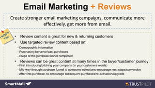 Create stronger email marketing campaigns, communicate more
effectively, get more from email.
 Review content is great for new & returning customers
 Use targeted review content based on:
- Demographic information
- Purchasing behavior/past purchases
- Steps of the purchase funnel completed
 Reviews can be great content at many times in the buyer/customer journey:
- First introducing/pitching your company (in your customers words)
- Mid-way through purchase funnel to overcome objections encourage next steps/conversion
- After first-purchase, to encourage subsequent purchases/re-activation/upgrade
Email Marketing + Reviews
 