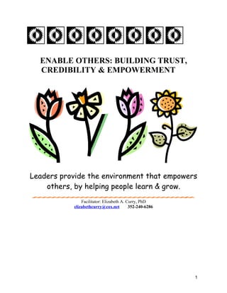 ENABLE OTHERS: BUILDING TRUST,
  CREDIBILITY & EMPOWERMENT




Leaders provide the environment that empowers
    others, by helping people learn & grow.
               Facilitator: Elizabeth A. Curry, PhD
           elizabethcurry@cox.net         352-240-6286




                                                         1
 