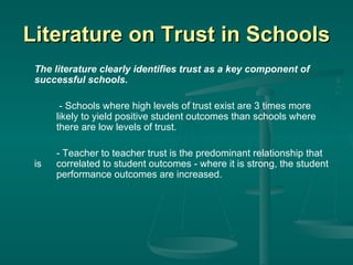 Literature on Trust in Schools The literature clearly identifies trust as a key component of successful schools.   - Schools where high levels of trust exist are 3 times more  likely to yield positive student outcomes than schools where  there are low levels of trust. - Teacher to teacher trust is the predominant relationship that is  correlated to student outcomes - where it is strong, the student  performance outcomes are increased. 