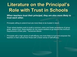 Literature on the Principal’s Role with Trust in Schools When teachers trust their principal, they are also more likely to trust each other. Principals willing to extend trust are more likely to be trusted in return. “ Even where leaders work to build a common vision and foster acceptance of group goals, absent trust, these leaders do not inspire workers to go beyond the minimum requirements of their jobs.” Tschannen-Moran -  Principals with a high sense of self-efficacy are more likely to trust and empower the teachers in their school than those with a lower sense of self-efficacy. 