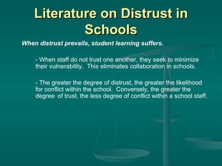 Literature on Distrust in Schools When distrust prevails, student learning suffers. - When staff do not trust one another, they seek to minimize  their vulnerability.  This   eliminates collaboration in schools. - The greater the degree of distrust, the greater the likelihood  for conflict within the school.  Conversely, the greater the  degree  of trust, the less degree of conflict within a   school staff. 