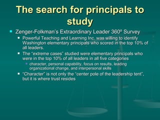 The search for principals to study Zenger-Folkman’s Extraordinary Leader 360º Survey Powerful Teaching and Learning Inc. was willing to identify Washington elementary principals who scored in the top 10% of all leaders.  The “extreme cases” studied were elementary principals who were in the top 10% of all leaders in all five categories character, personal capability, focus on results, leading organizational change, and interpersonal skills “ Character” is not only the “center pole of the leadership tent”, but it is where trust resides 