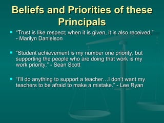 Beliefs and Priorities of these Principals “ Trust is like respect; when it is given, it is also received.” - Marilyn Danielson “ Student achievement is my number one priority, but supporting the people who are doing that work is my work priority.” - Sean Scott “ I’ll do anything to support a teacher…I don’t want my teachers to be afraid to make a mistake.” - Lee Ryan 