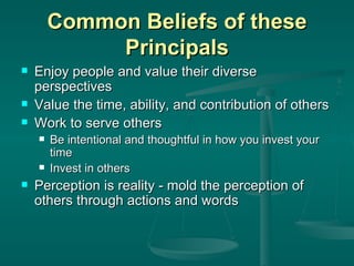 Common Beliefs of these Principals Enjoy people and value their diverse perspectives Value the time, ability, and contribution of others Work to serve others Be intentional and thoughtful in how you invest your time Invest in others Perception is reality - mold the perception of others through actions and words 
