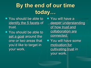 By the end of our time today… You should be able to  identify the 5 facets  of trust. You should be able to  set a goal  around the one or two areas that you’d like to target in your work. You will have a  deeper understanding of how trust and collaboration are connected. You will have some  motivation for cultivating trust  in your work. 