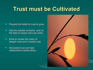 Trust must be Cultivated Prepare the fields for trust to grow Add the needed nutrients  and rid the field of weeds and crop pests Work to create the vision of deeper roots and a hearty crop Harvested trust can feed collaborative relationships 