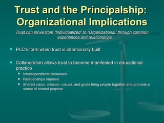 Trust and the Principalship:  Organizational Implications Trust can move from “Individualized” to “Organizational” through common experiences and relationships  PLC’s form when trust is intentionally built Collaboration allows trust to become manifested in educational practice Interdependence increases Relationships improve Shared vision, mission, values, and goals bring people together and promote a sense of shared purpose 