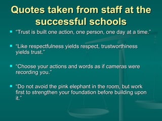 Quotes taken from staff at the successful schools “ Trust is built one action, one person, one day at a time.” “ Like respectfulness yields respect, trustworthiness yields trust.” “ Choose your actions and words as if cameras were recording you.” “ Do not avoid the pink elephant in the room, but work first to strengthen your foundation before building upon it.” 