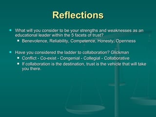 Reflections What will you consider to be your strengths and weaknesses as an educational leader within the 5 facets of trust? Benevolence, Reliability, Competence, Honesty, Openness Have you considered the ladder to collaboration? Glickman Conflict - Co-exist - Congenial - Collegial - Collaborative If collaboration is the destination, trust is the vehicle that will take you there. 