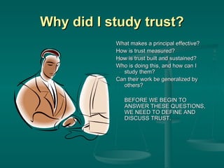 Why did I study trust? What makes a principal effective? How is trust measured? How is trust built and sustained? Who is doing this, and how can I study them? Can their work be generalized by others? BEFORE WE BEGIN TO ANSWER THESE QUESTIONS, WE NEED TO DEFINE AND DISCUSS TRUST. 