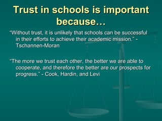 Trust in schools is important because… “ Without trust, it is unlikely that schools can be successful in their efforts to achieve their academic mission.” - Tschannen-Moran “ The more we trust each other, the better we are able to cooperate, and therefore the better are our prospects for progress.” - Cook, Hardin, and Levi 