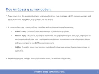Που υπάρχει η εμπιστοσύνη; Παρά το γεγονός   ότι εμπιστοσύνη προς τις επιχειρήσεις δεν είναι ιδιαίτερα υψηλή, είναι υψηλότερη από την εμπιστοσύνη προς ΜΜΕ, Κυβερνήσεις και πολιτικούς Η εμπιστοσύνη προς τις επιχειρήσεις εξαρτάται από συνδυασμό παραγόντων όπως : Η Προέλευση :  Εμπιστευόμαστε περισσότερο τις τοπικές επιχειρήσεις Βασικές Αξίες :  Ειλικρίνεια, τιμιότητα, αξιοπιστία, καλή σχέση ποιότητας προς τιμή, σεβασμός και καλή συμπεριφορά προς τους εργαζόμενους συμβάλουν περισσότερο στην ενίσχυση της φήμης από δράσεις προς το περιβάλλον και την κοινωνία Κλάδος :  Οι κλάδοι που αντιμετώπισαν πρόσφατα ζητήματα και κρίσεις έχασαν περισσότερο σε αξιοπιστία.  Σε γενικές γραμμές, υπάρχει κυνισμός απέναντι στους  CEOs  και τα κίνητρά τους 