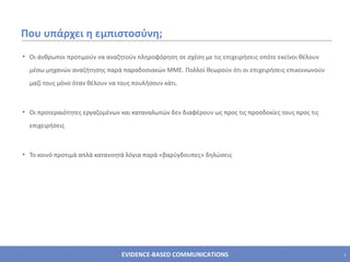 Που υπάρχει η εμπιστοσύνη;  Οι άνθρωποι προτιμούν να αναζητούν πληροφόρηση σε σχέση με τις επιχειρήσεις οπότε εκείνοι θέλουν μέσω μηχανών αναζήτησης παρά παραδοσιακών ΜΜΕ. Πολλοί θεωρούν ότι οι επιχειρήσεις επικοινωνούν μαζί τους μόνο όταν θέλουν να τους πουλήσουν κάτι. Οι προτεραιότητες εργαζομένων και καταναλωτών δεν διαφέρουν ως προς τις προσδοκίες τους προς τις επιχειρήσεις Το κοινό προτιμά απλά κατανοητά λόγια παρά «βαρύγδουπες» δηλώσεις 