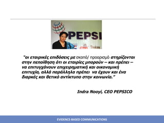 “ οι εταιρικές επιδόσεις με  σκοπό/ προορισμό  στηρίζονται στην πεποίθηση ότι οι εταιρίες μπορούν – και πρέπει – να επιτυγχάνουν επιχειρηματική και οικονομική επιτυχία, αλλά παράλληλα πρέπει  να έχουν και ένα διαρκές και θετικό αντίκτυπο στην κοινωνία.” Indra Nooyi, CEO PEPSICO 