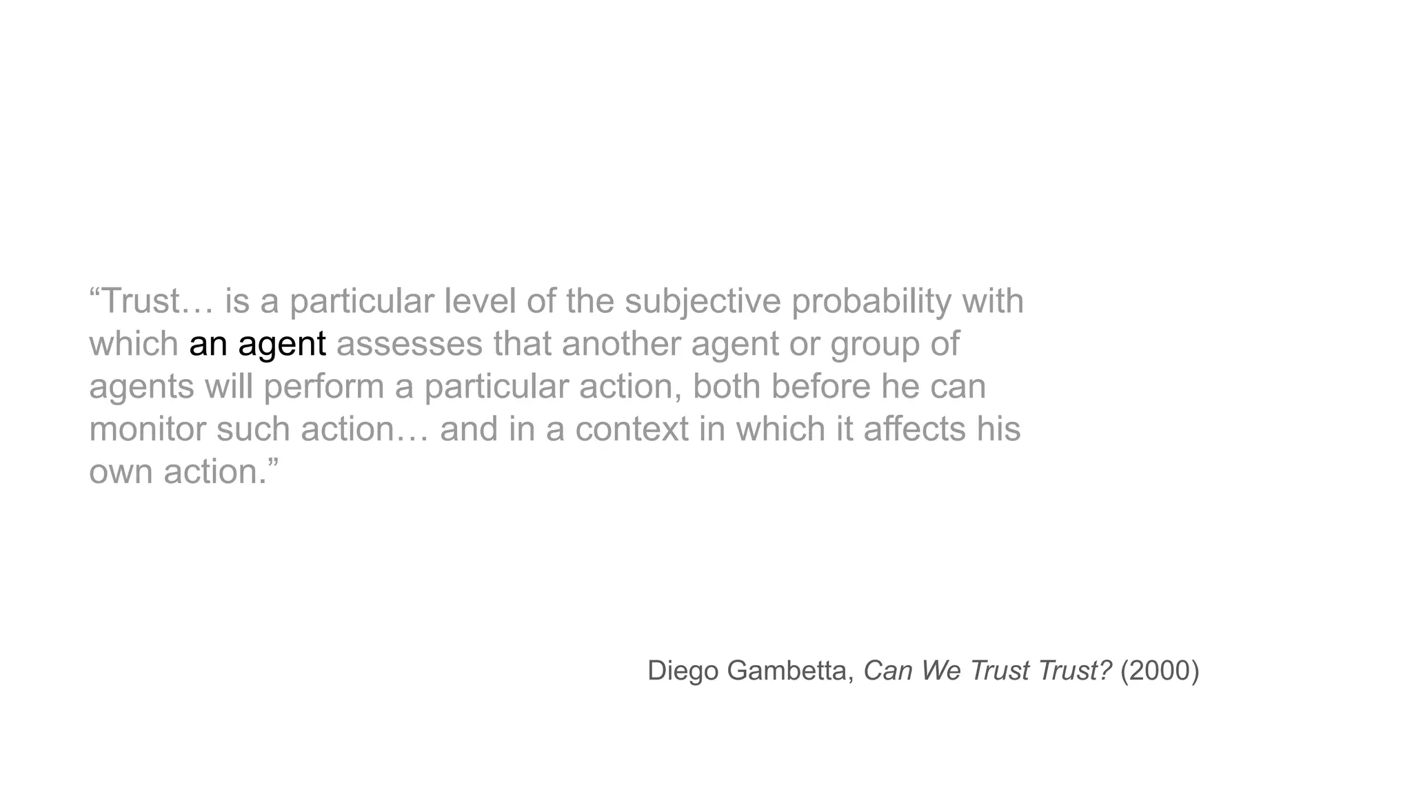 “Trust… is a particular level of the subjective probability with
which an agent assesses that another agent or group of
agents will perform a particular action, both before he can
monitor such action… and in a context in which it affects his
own action.”
Diego Gambetta, Can We Trust Trust? (2000)
 