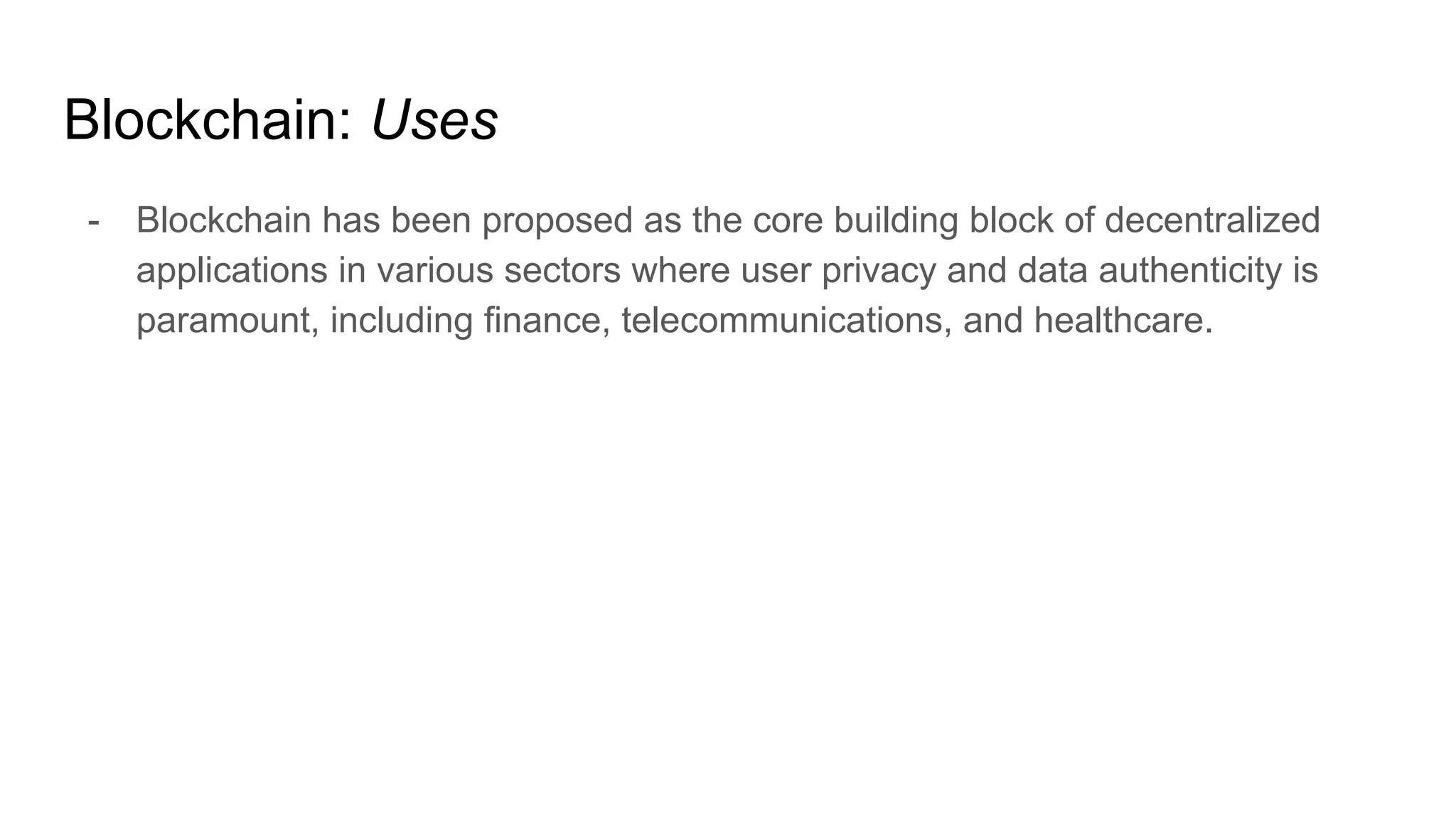 Blockchain: Uses
- Blockchain has been proposed as the core building block of decentralized
applications in various sectors where user privacy and data authenticity is
paramount, including finance, telecommunications, and healthcare.
 