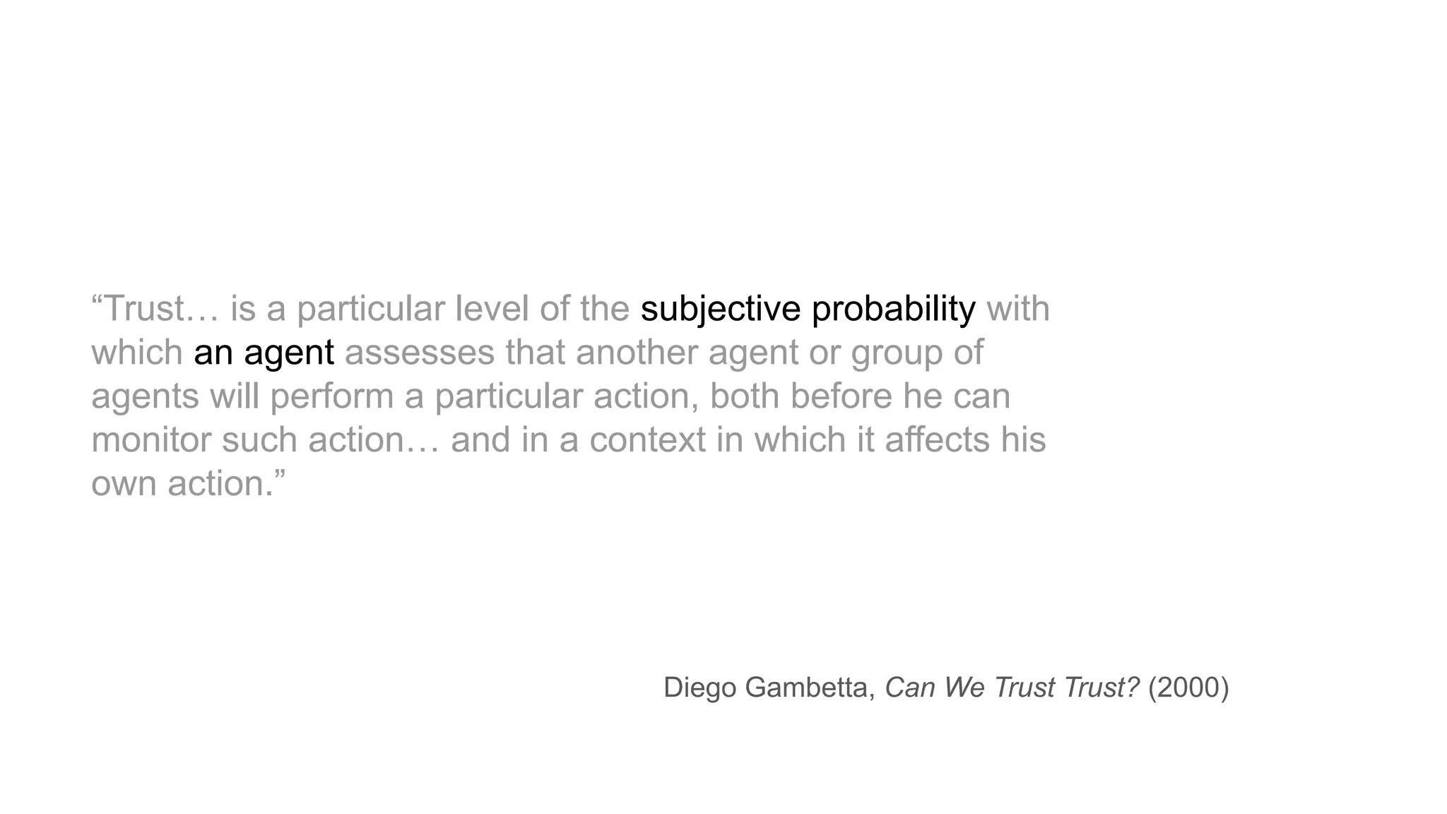 “Trust… is a particular level of the subjective probability with
which an agent assesses that another agent or group of
agents will perform a particular action, both before he can
monitor such action… and in a context in which it affects his
own action.”
Diego Gambetta, Can We Trust Trust? (2000)
 