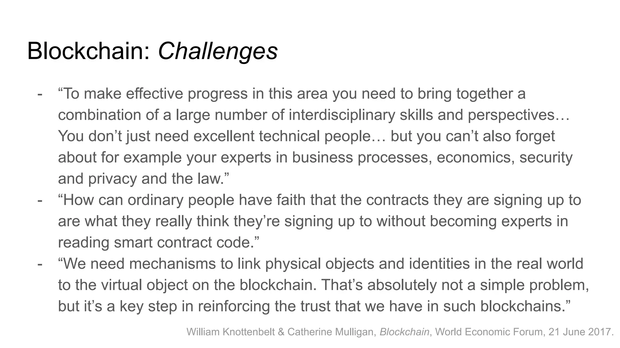 Blockchain: Challenges
- “To make effective progress in this area you need to bring together a
combination of a large number of interdisciplinary skills and perspectives…
You don’t just need excellent technical people… but you can’t also forget
about for example your experts in business processes, economics, security
and privacy and the law.”
- “How can ordinary people have faith that the contracts they are signing up to
are what they really think they’re signing up to without becoming experts in
reading smart contract code.”
- “We need mechanisms to link physical objects and identities in the real world
to the virtual object on the blockchain. That’s absolutely not a simple problem,
but it’s a key step in reinforcing the trust that we have in such blockchains.”
William Knottenbelt & Catherine Mulligan, Blockchain, World Economic Forum, 21 June 2017.
 
