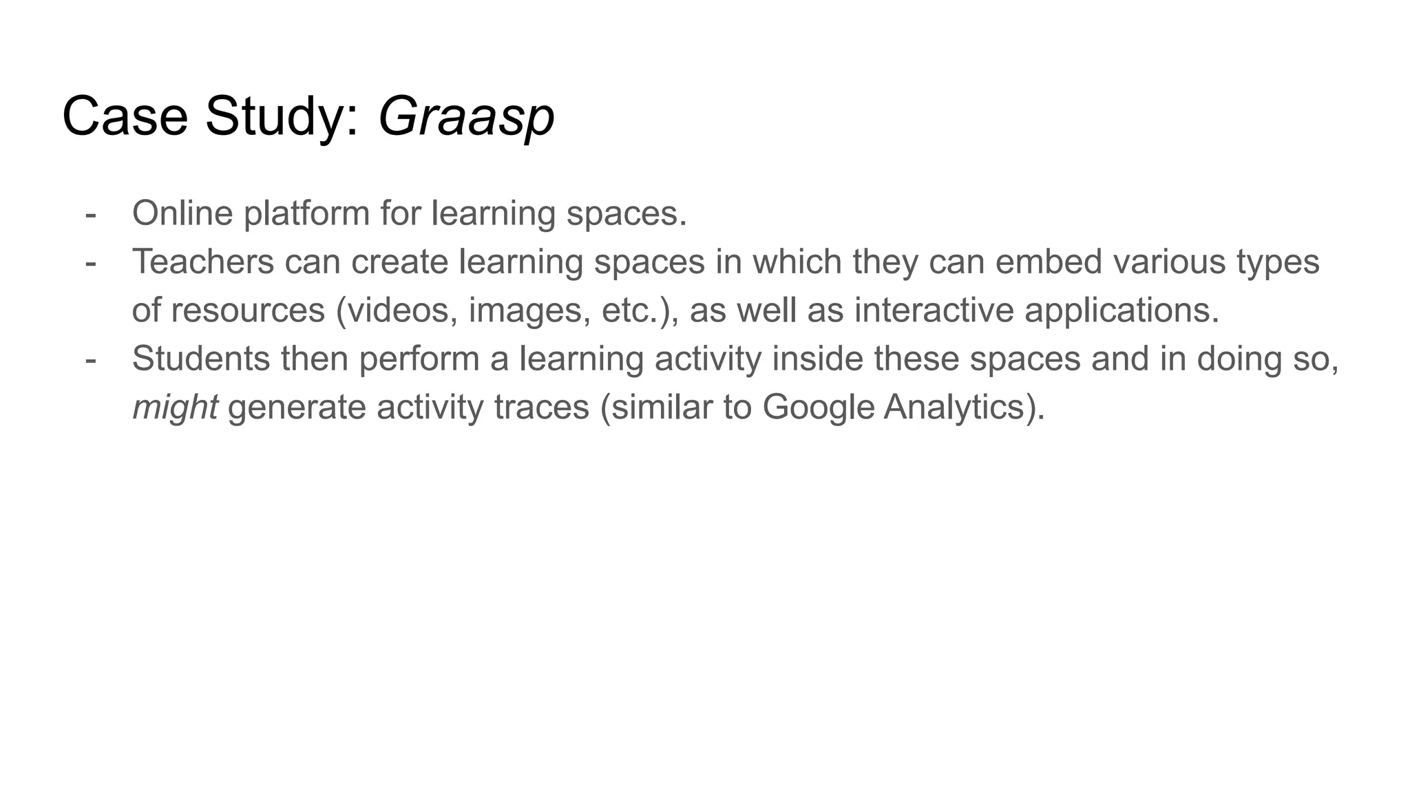 Case Study: Graasp
- Online platform for learning spaces.
- Teachers can create learning spaces in which they can embed various types
of resources (videos, images, etc.), as well as interactive applications.
- Students then perform a learning activity inside these spaces and in doing so,
might generate activity traces (similar to Google Analytics).
 