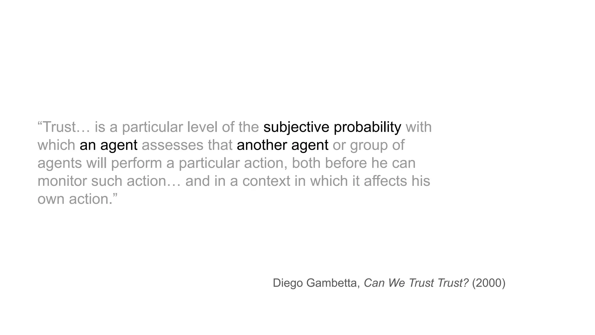 “Trust… is a particular level of the subjective probability with
which an agent assesses that another agent or group of
agents will perform a particular action, both before he can
monitor such action… and in a context in which it affects his
own action.”
Diego Gambetta, Can We Trust Trust? (2000)
 