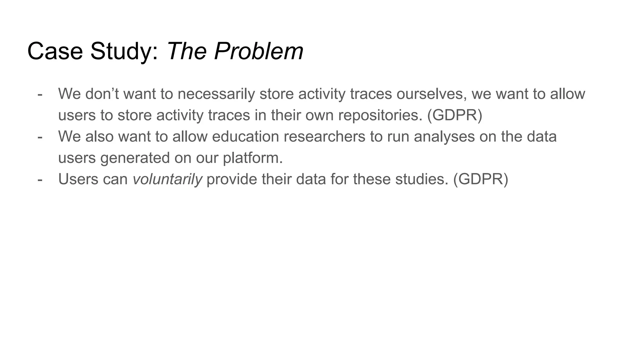 Case Study: The Problem
- We don’t want to necessarily store activity traces ourselves, we want to allow
users to store activity traces in their own repositories. (GDPR)
- We also want to allow education researchers to run analyses on the data
users generated on our platform.
- Users can voluntarily provide their data for these studies. (GDPR)
 