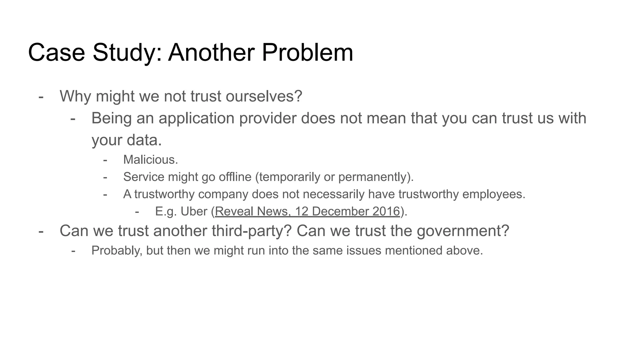 Case Study: Another Problem
- Why might we not trust ourselves?
- Being an application provider does not mean that you can trust us with
your data.
- Malicious.
- Service might go offline (temporarily or permanently).
- A trustworthy company does not necessarily have trustworthy employees.
- E.g. Uber (Reveal News, 12 December 2016).
- Can we trust another third-party? Can we trust the government?
- Probably, but then we might run into the same issues mentioned above.
 