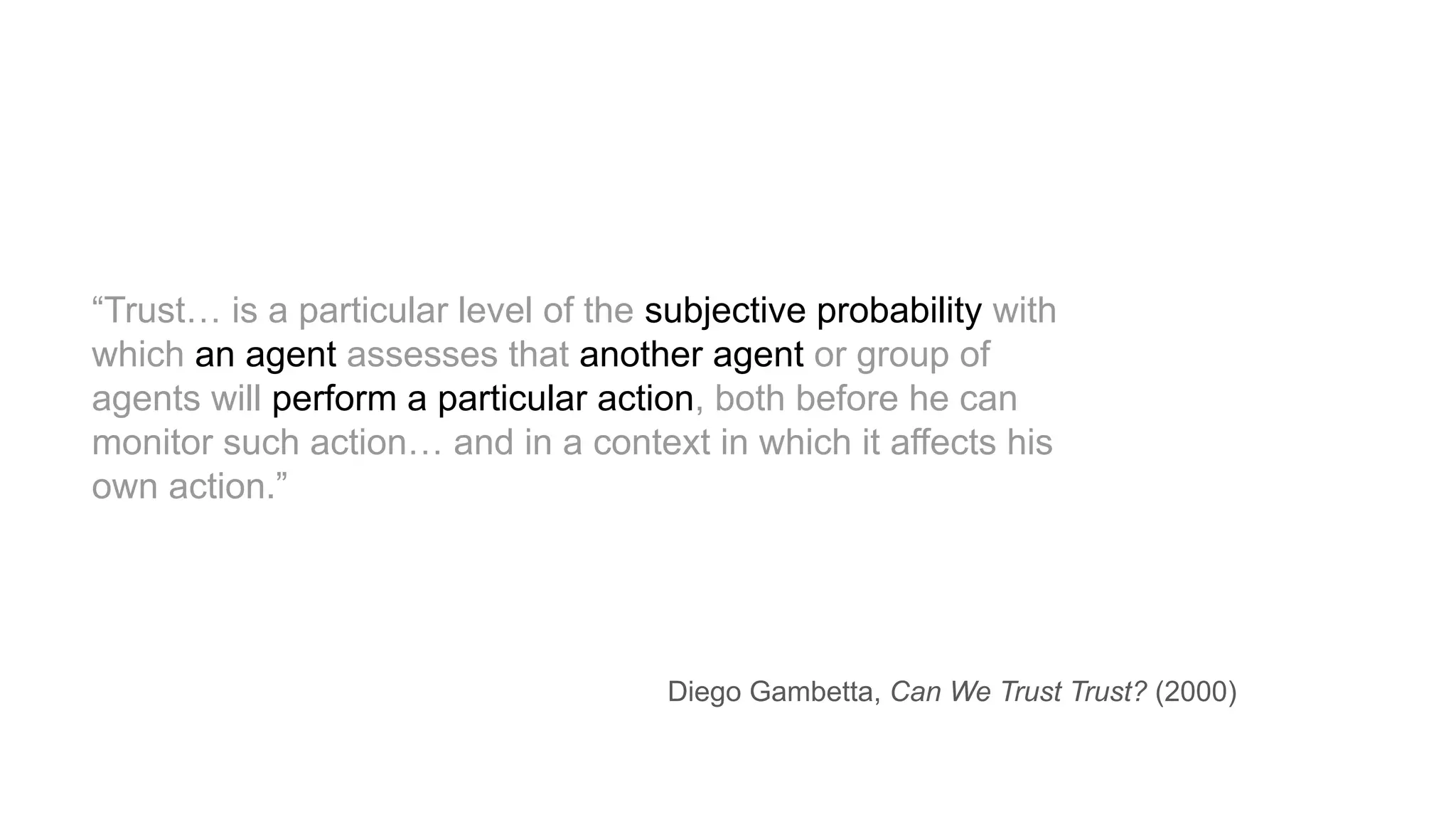 “Trust… is a particular level of the subjective probability with
which an agent assesses that another agent or group of
agents will perform a particular action, both before he can
monitor such action… and in a context in which it affects his
own action.”
Diego Gambetta, Can We Trust Trust? (2000)
 