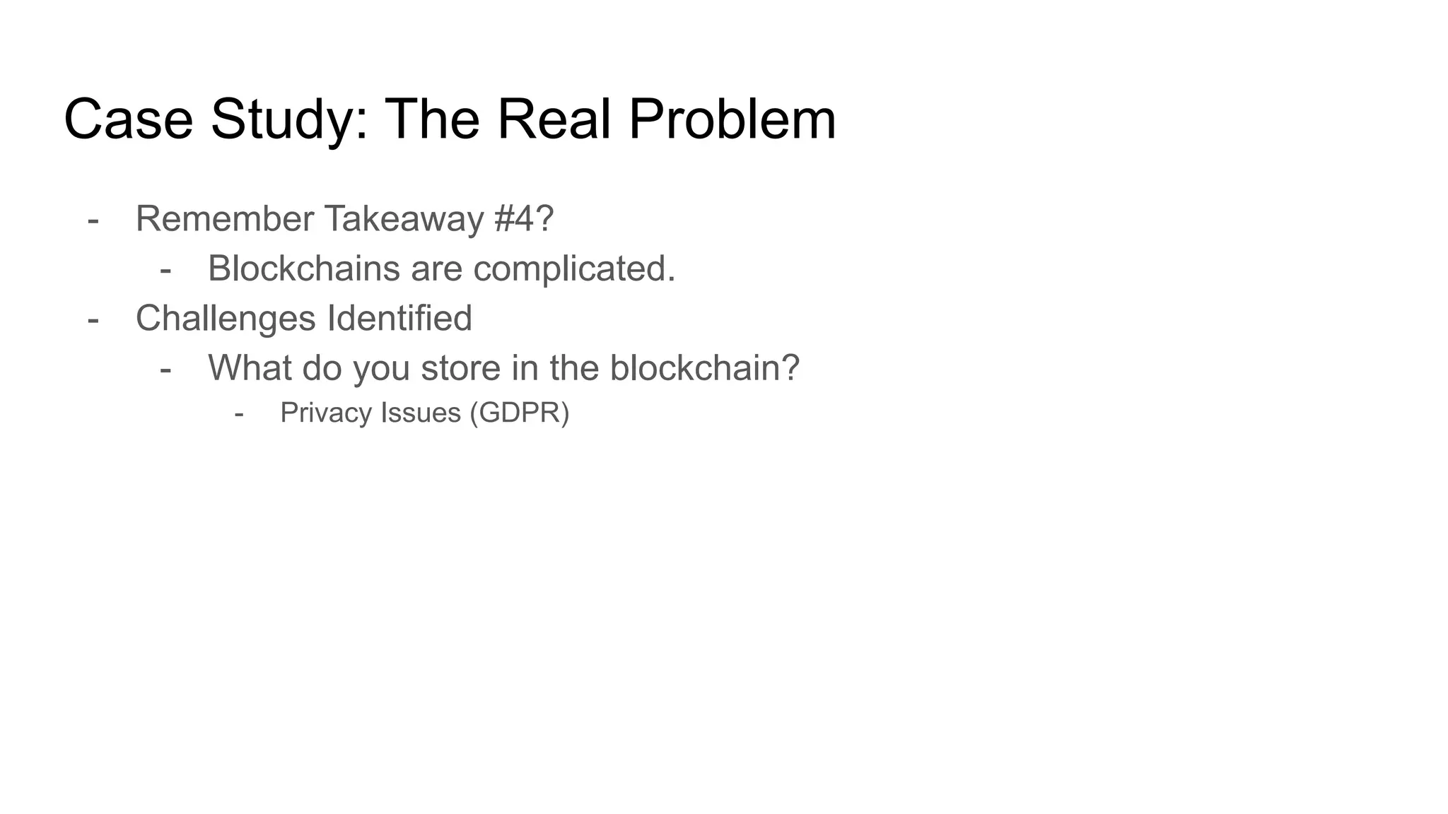 Case Study: The Real Problem
- Remember Takeaway #4?
- Blockchains are complicated.
- Challenges Identified
- What do you store in the blockchain?
- Privacy Issues (GDPR)
 
