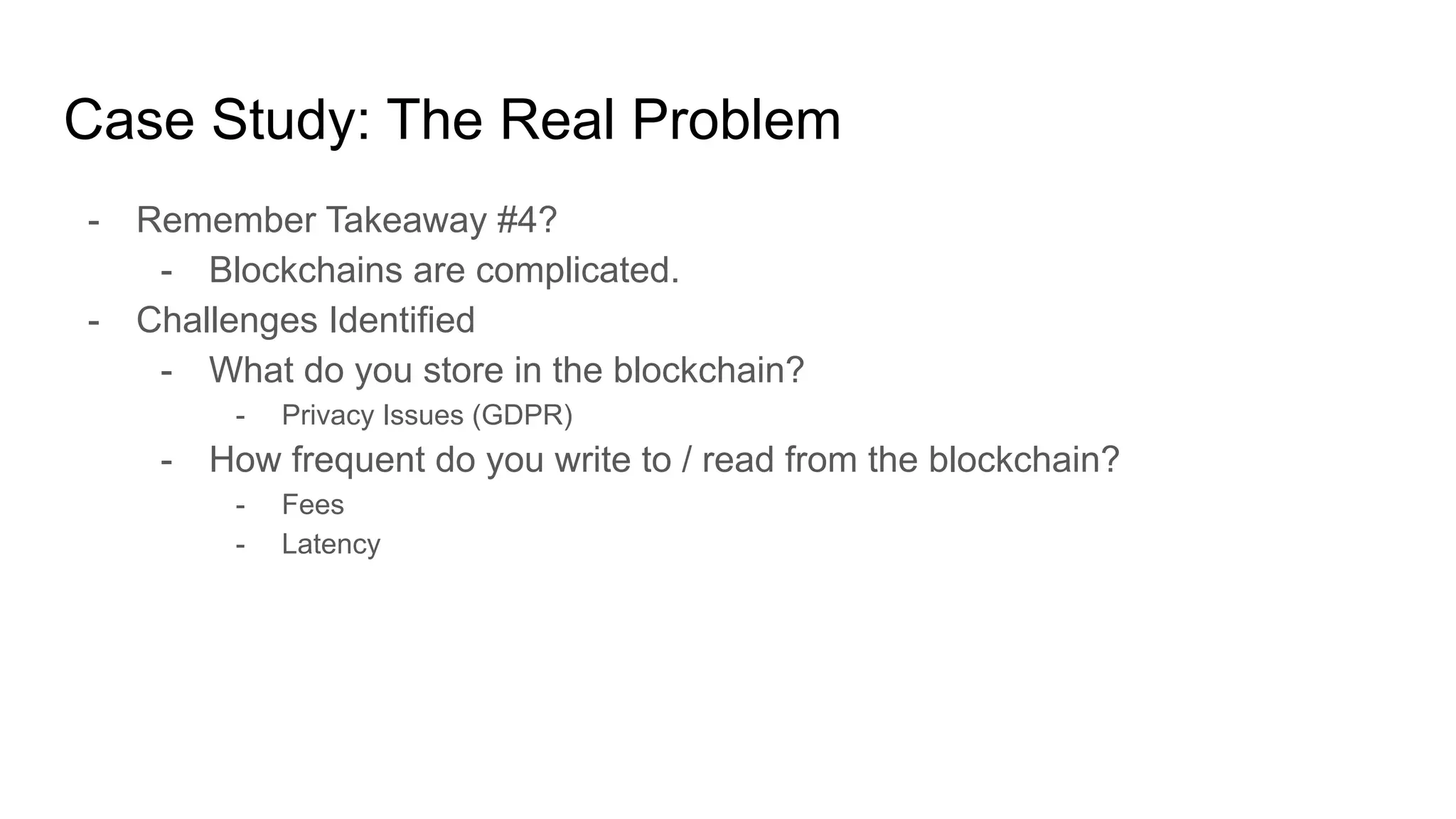 Case Study: The Real Problem
- Remember Takeaway #4?
- Blockchains are complicated.
- Challenges Identified
- What do you store in the blockchain?
- Privacy Issues (GDPR)
- How frequent do you write to / read from the blockchain?
- Fees
- Latency
 