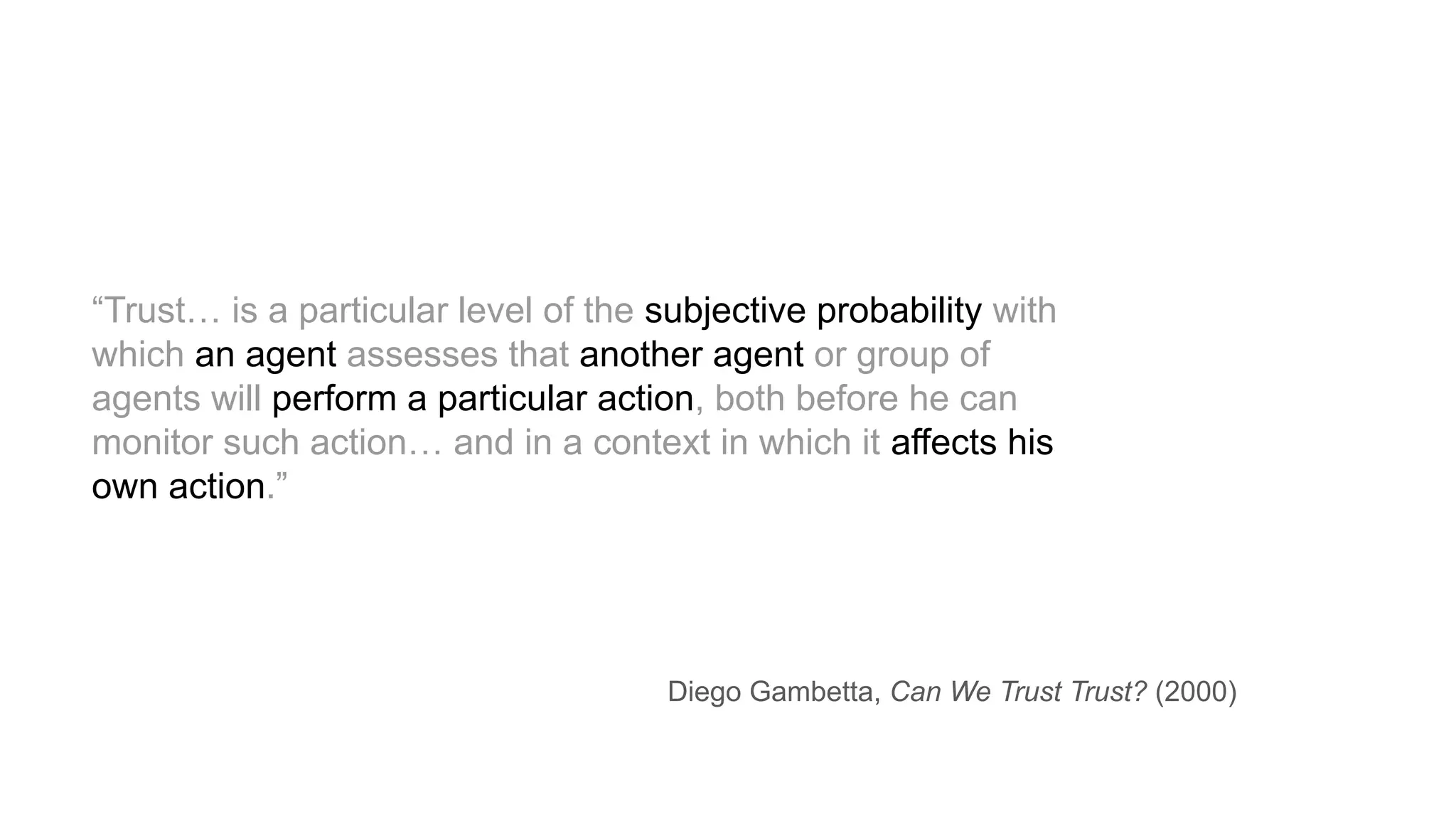 “Trust… is a particular level of the subjective probability with
which an agent assesses that another agent or group of
agents will perform a particular action, both before he can
monitor such action… and in a context in which it affects his
own action.”
Diego Gambetta, Can We Trust Trust? (2000)
 