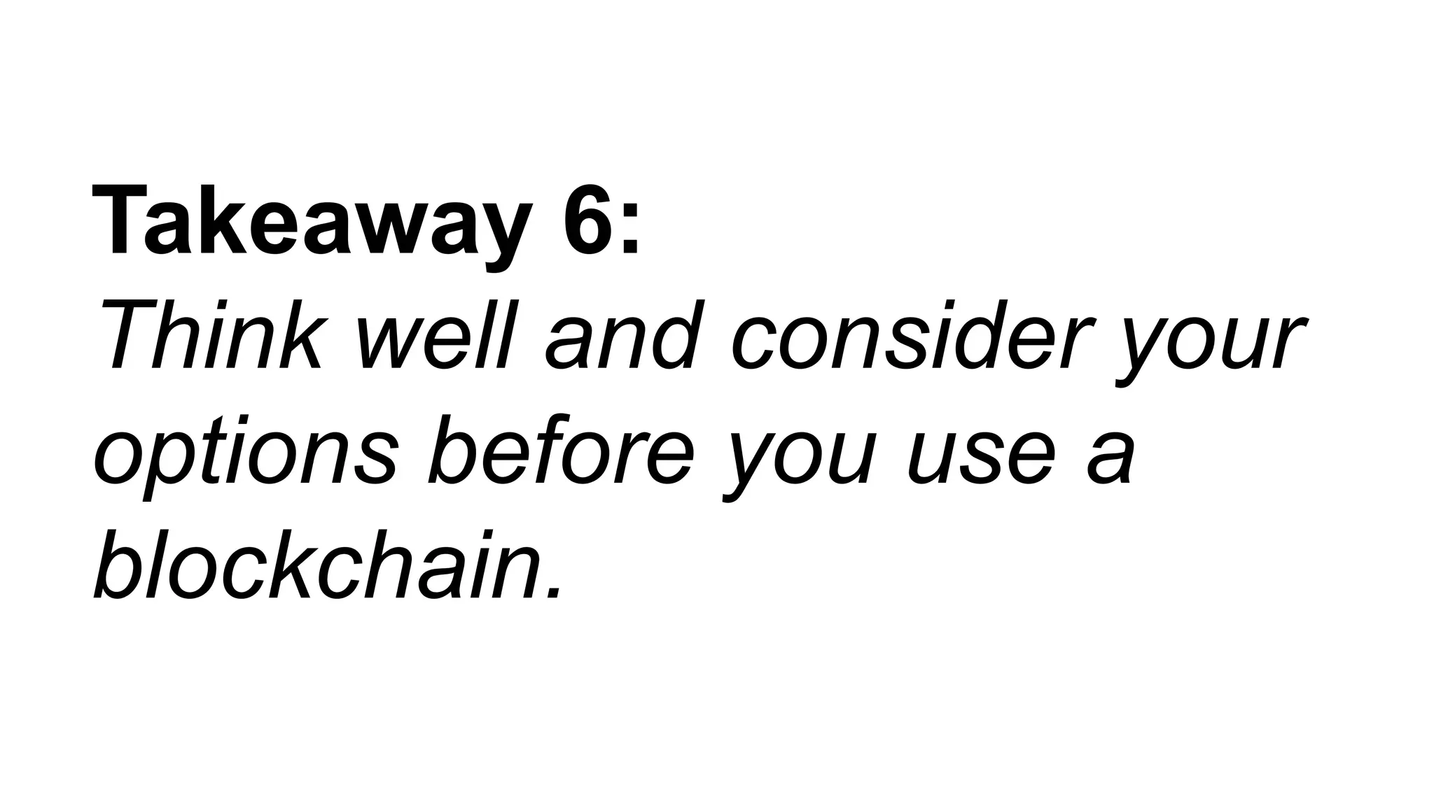 Takeaway 6:
Think well and consider your
options before you use a
blockchain.
 