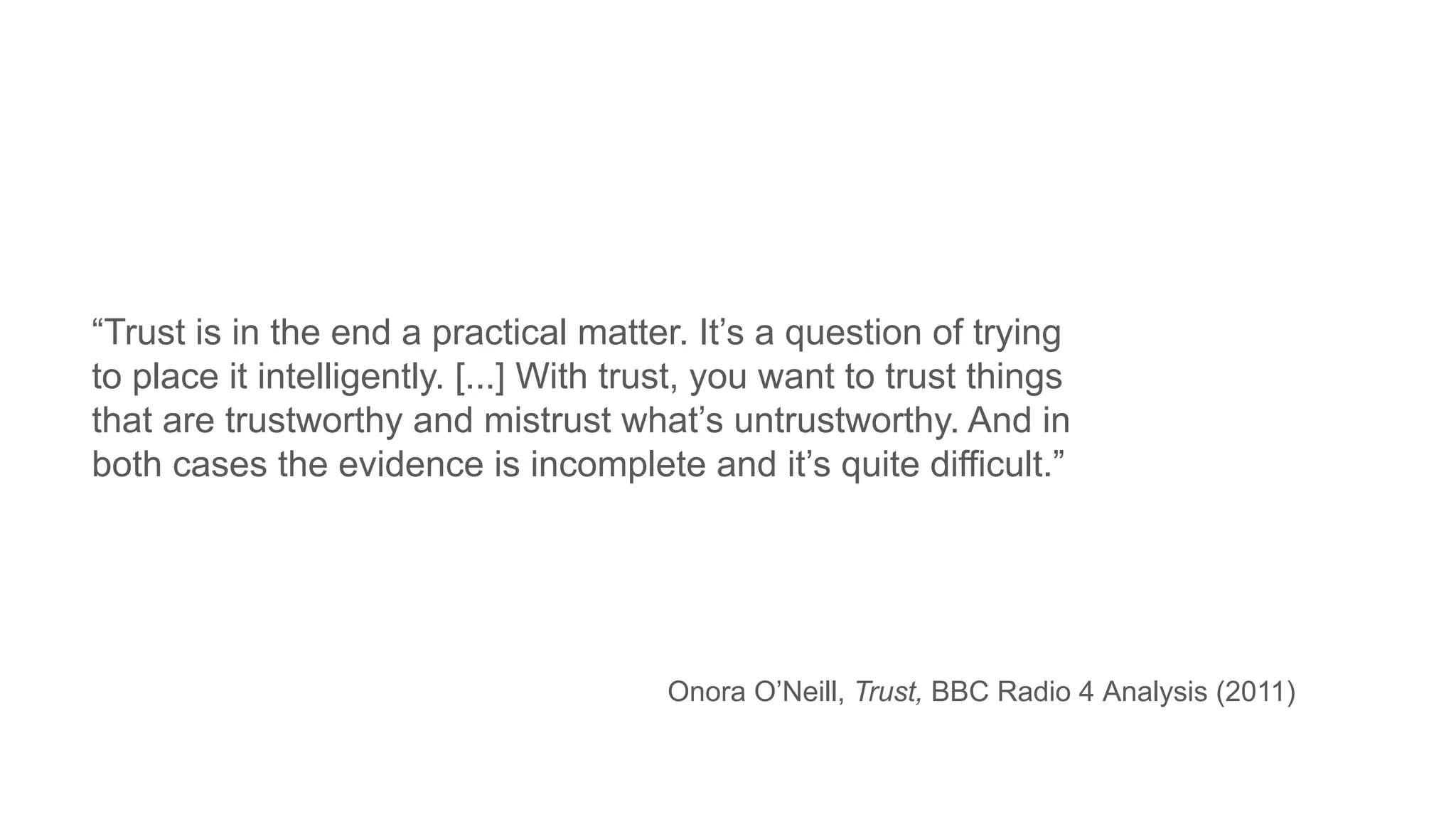“Trust is in the end a practical matter. It’s a question of trying
to place it intelligently. [...] With trust, you want to trust things
that are trustworthy and mistrust what’s untrustworthy. And in
both cases the evidence is incomplete and it’s quite difficult.”
Onora O’Neill, Trust, BBC Radio 4 Analysis (2011)
 